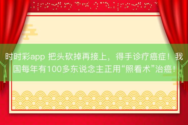 時時彩app 把頭砍掉再接上,得手診療癌癥!我國每年有100多東說念主正用“照看術(shù)”治癌!