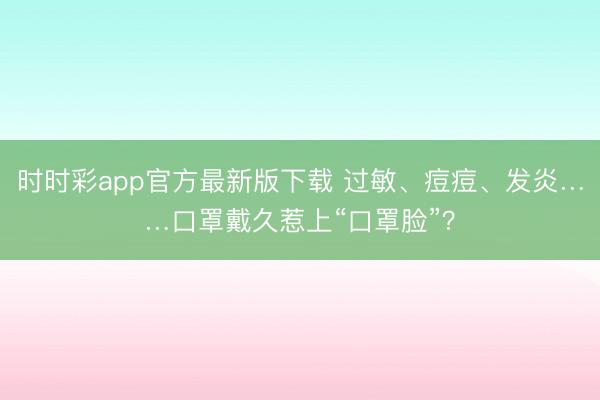 時(shí)時(shí)彩app官方最新版下載 過(guò)敏、痘痘、發(fā)炎……口罩戴久惹上“口罩臉”?