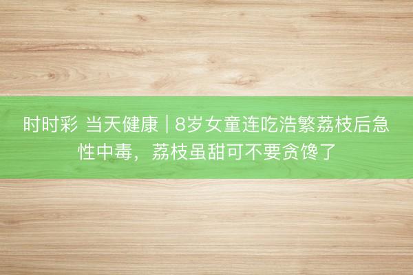 時時彩 當天健康 | 8歲女童連吃浩繁荔枝后急性中毒，荔枝雖甜可不要貪饞了