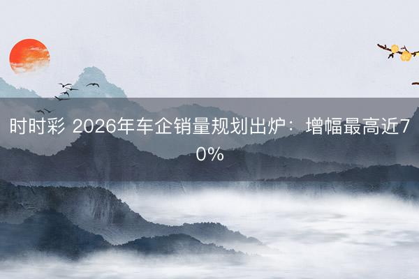 時時彩 2026年車企銷量規劃出爐:增幅最高近70%