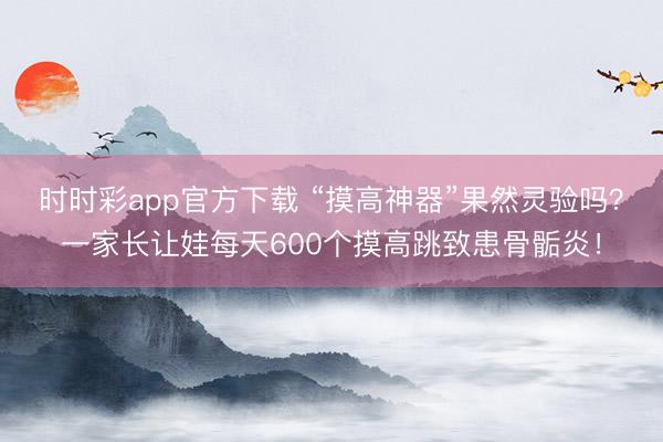 時時彩app官方下載 “摸高神器”果然靈驗嗎?一家長讓娃每天600個摸高跳致患骨骺炎!