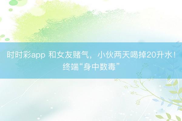 時時彩app 和女友賭氣,小伙兩天喝掉20升水!終端“身中數毒”