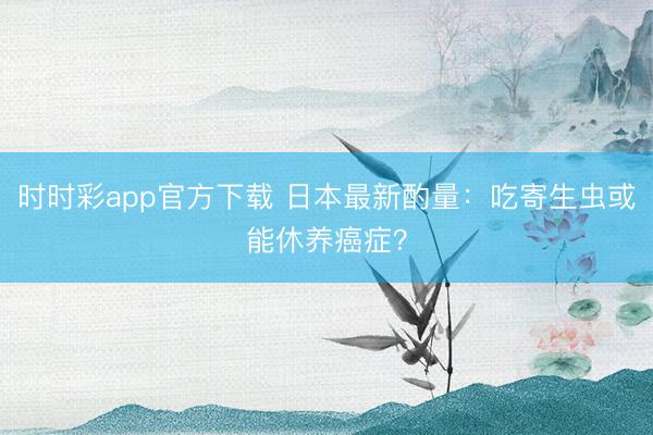 時時彩app官方下載 日本最新酌量:吃寄生蟲或能休養(yǎng)癌癥?