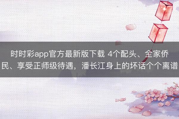 時(shí)時(shí)彩app官方最新版下載 4個(gè)配頭、全家僑民、享受正師級(jí)待遇，潘長(zhǎng)江身上的壞話個(gè)個(gè)離譜