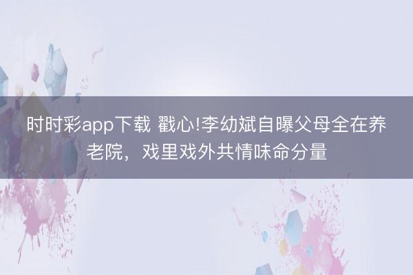 時時彩app下載 戳心!李幼斌自曝父母全在養(yǎng)老院,戲里戲外共情味命分量
