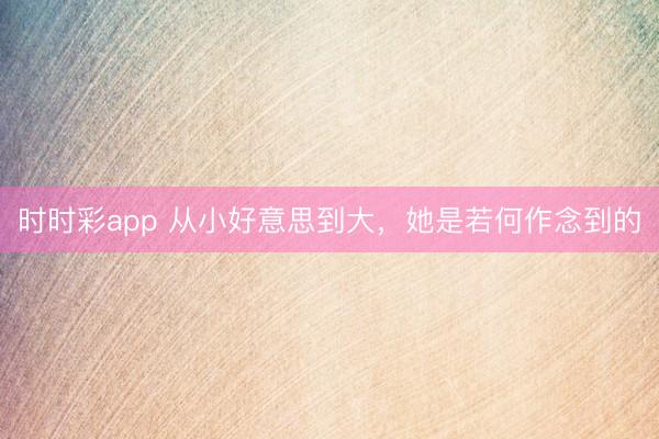 時時彩app 從小好意思到大,她是若何作念到的