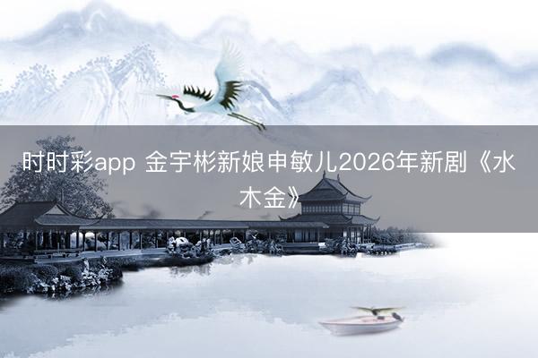 時(shí)時(shí)彩app 金宇彬新娘申敏兒2026年新劇《水木金》