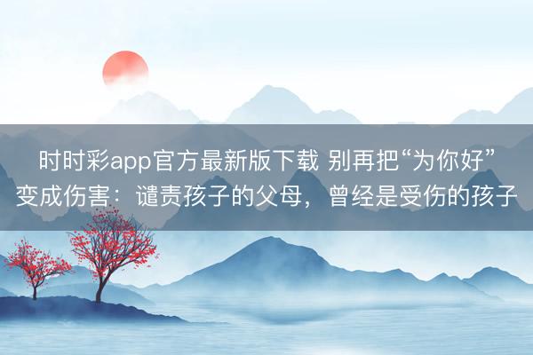 時時彩app官方最新版下載 別再把“為你好”變成傷害:譴責孩子的父母,曾經是受傷的孩子