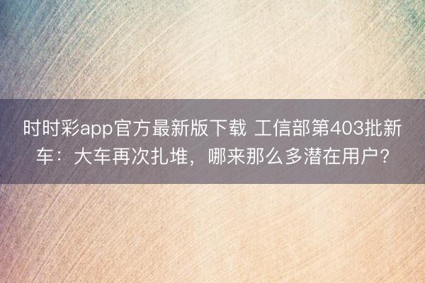 時時彩app官方最新版下載 工信部第403批新車：大車再次扎堆，哪來那么多潛在用戶?