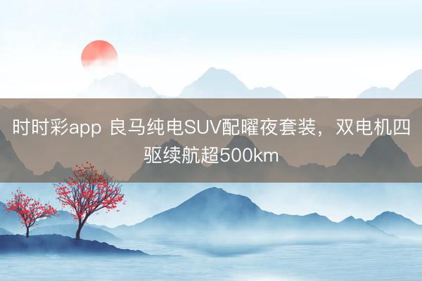 時時彩app 良馬純電SUV配曜夜套裝，雙電機四驅續航超500km