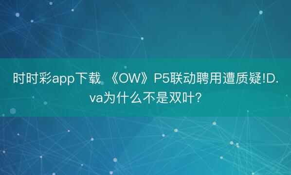 時時彩app下載 《OW》P5聯(lián)動聘用遭質(zhì)疑!D.va為什么不是雙葉？