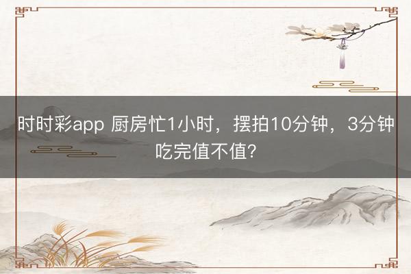 時時彩app 廚房忙1小時,擺拍10分鐘,3分鐘吃完值不值?