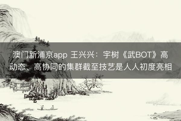 澳門新浦京app 王興興：宇樹《武BOT》高動態、高協同的集群截至技藝是人人初度亮相