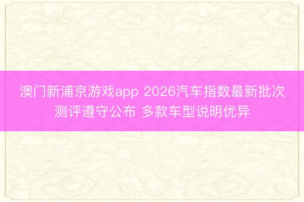 澳門新浦京游戲app 2026汽車指數最新批次測評遵守公布 多款車型說明優(yōu)異