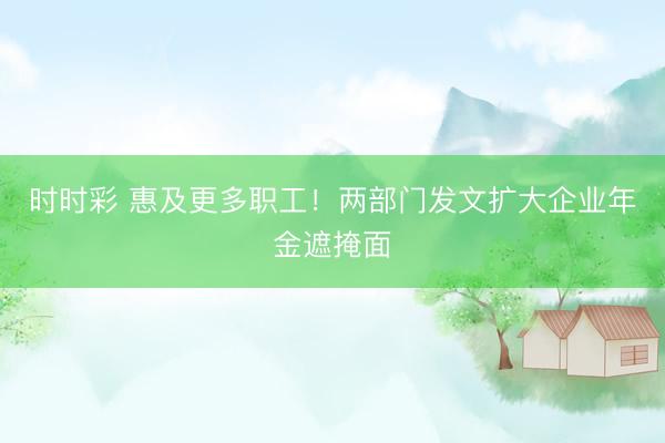 時時彩 惠及更多職工！兩部門發文擴大企業年金遮掩面