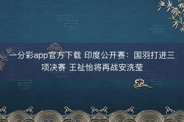 一分彩app官方下載 印度公開賽：國(guó)羽打進(jìn)三項(xiàng)決賽 王祉怡將再戰(zhàn)安洗瑩