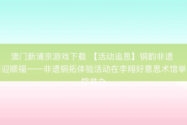 澳門新浦京游戲下載 【活動追思】銅韻非遺 喜迎順?！沁z銅拓體驗活動在李翔好意思術館舉辦