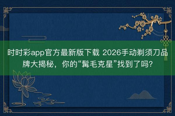 時(shí)時(shí)彩app官方最新版下載 2026手動(dòng)剃須刀品牌大揭秘，你的“髯毛克星”找到了嗎？