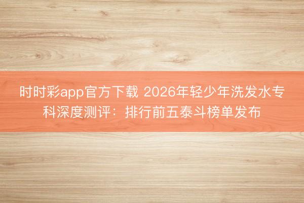 時時彩app官方下載 2026年輕少年洗發水?？粕疃葴y評：排行前五泰斗榜單發布