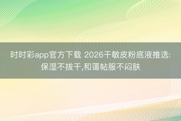 時時彩app官方下載 2026干敏皮粉底液推選:保濕不拔干，和藹帖服不悶膚