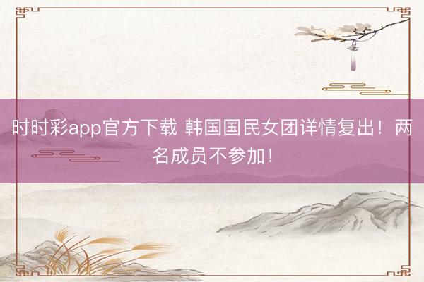 時時彩app官方下載 韓國國民女團詳情復出!兩名成員不參加!