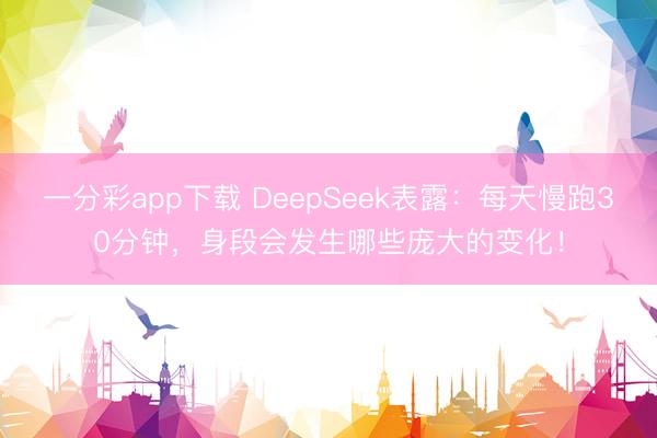 一分彩app下載 DeepSeek表露：每天慢跑30分鐘，身段會發生哪些龐大的變化！