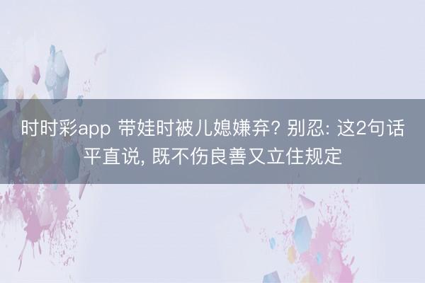 時時彩app 帶娃時被兒媳嫌棄? 別忍: 這2句話平直說, 既不傷良善又立住規(guī)定
